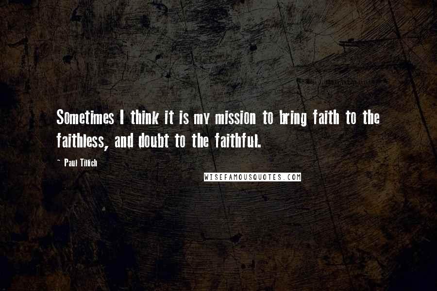 Paul Tillich Quotes: Sometimes I think it is my mission to bring faith to the faithless, and doubt to the faithful.