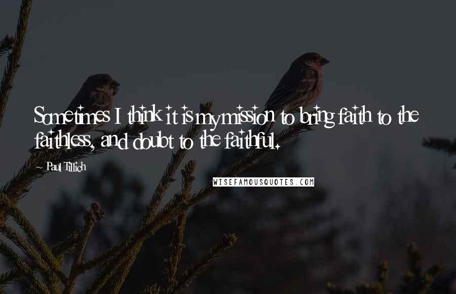 Paul Tillich Quotes: Sometimes I think it is my mission to bring faith to the faithless, and doubt to the faithful.