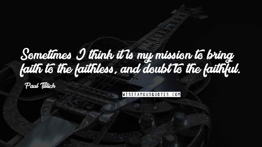 Paul Tillich Quotes: Sometimes I think it is my mission to bring faith to the faithless, and doubt to the faithful.