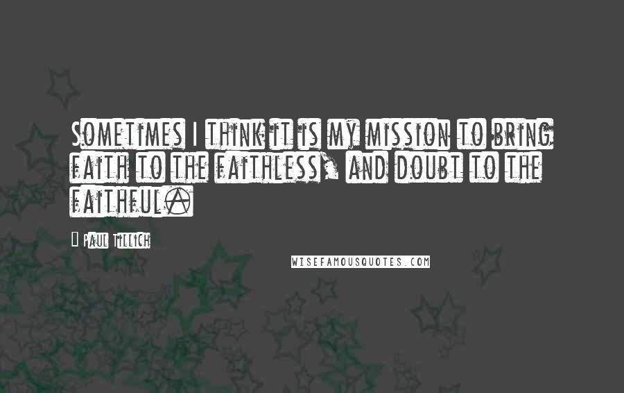 Paul Tillich Quotes: Sometimes I think it is my mission to bring faith to the faithless, and doubt to the faithful.