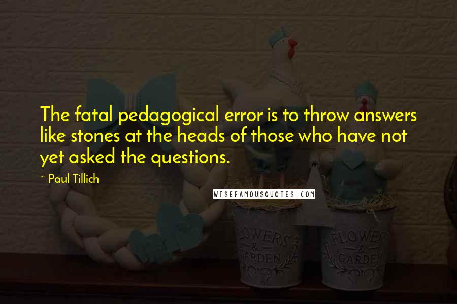 Paul Tillich Quotes: The fatal pedagogical error is to throw answers like stones at the heads of those who have not yet asked the questions.