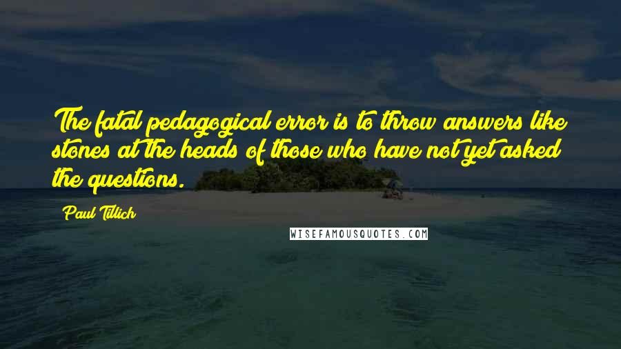 Paul Tillich Quotes: The fatal pedagogical error is to throw answers like stones at the heads of those who have not yet asked the questions.