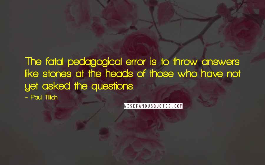 Paul Tillich Quotes: The fatal pedagogical error is to throw answers like stones at the heads of those who have not yet asked the questions.