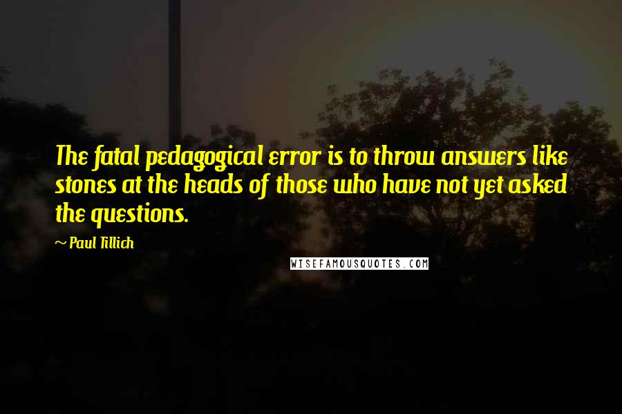 Paul Tillich Quotes: The fatal pedagogical error is to throw answers like stones at the heads of those who have not yet asked the questions.