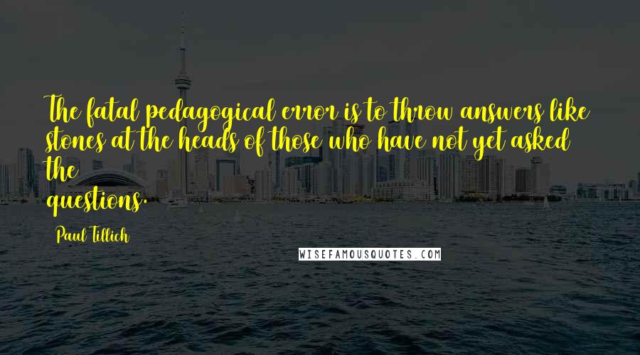 Paul Tillich Quotes: The fatal pedagogical error is to throw answers like stones at the heads of those who have not yet asked the questions.