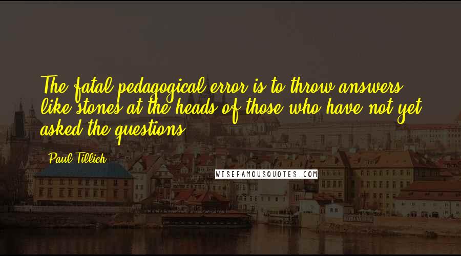 Paul Tillich Quotes: The fatal pedagogical error is to throw answers like stones at the heads of those who have not yet asked the questions.