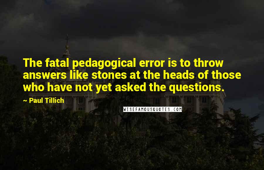 Paul Tillich Quotes: The fatal pedagogical error is to throw answers like stones at the heads of those who have not yet asked the questions.