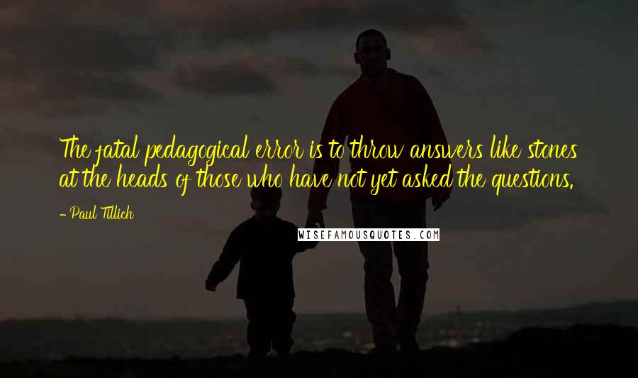 Paul Tillich Quotes: The fatal pedagogical error is to throw answers like stones at the heads of those who have not yet asked the questions.