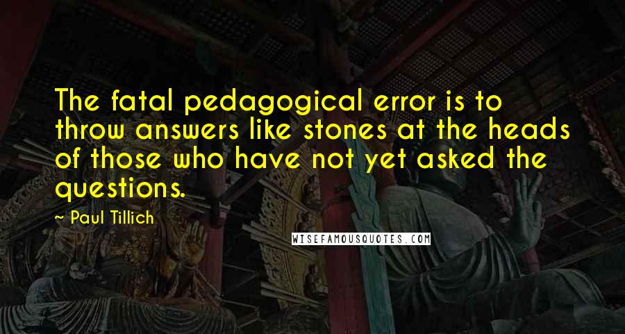 Paul Tillich Quotes: The fatal pedagogical error is to throw answers like stones at the heads of those who have not yet asked the questions.