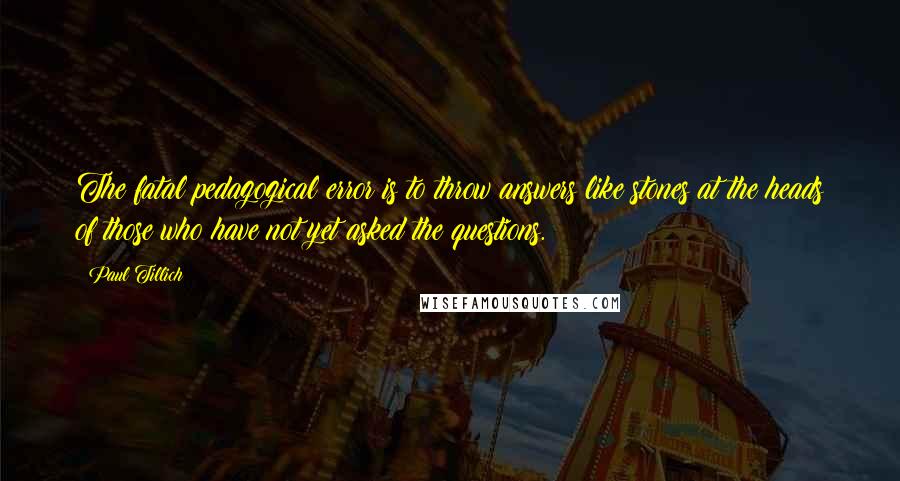 Paul Tillich Quotes: The fatal pedagogical error is to throw answers like stones at the heads of those who have not yet asked the questions.
