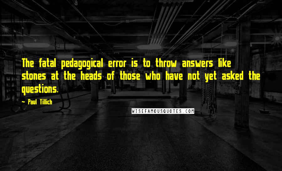 Paul Tillich Quotes: The fatal pedagogical error is to throw answers like stones at the heads of those who have not yet asked the questions.