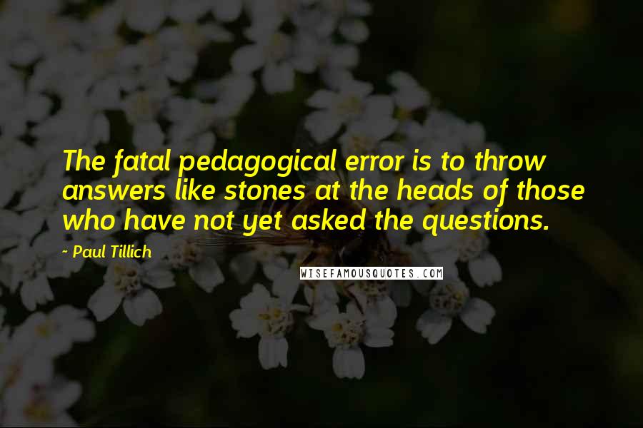 Paul Tillich Quotes: The fatal pedagogical error is to throw answers like stones at the heads of those who have not yet asked the questions.
