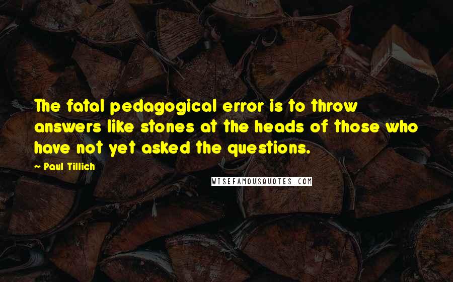 Paul Tillich Quotes: The fatal pedagogical error is to throw answers like stones at the heads of those who have not yet asked the questions.