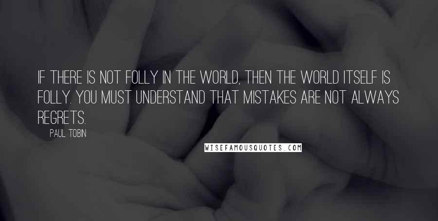 Paul Tobin Quotes: If there is not folly in the world, then the world itself is folly. You must understand that mistakes are not always regrets.