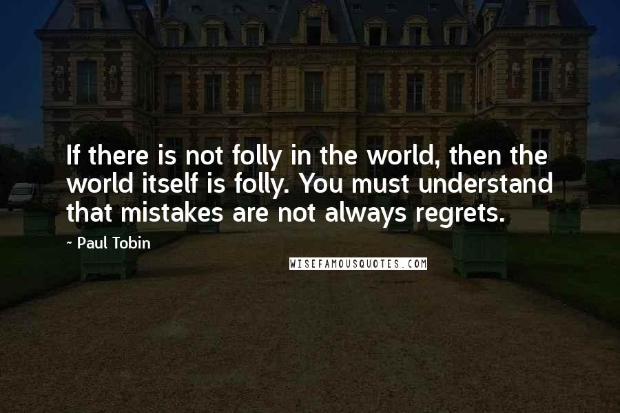 Paul Tobin Quotes: If there is not folly in the world, then the world itself is folly. You must understand that mistakes are not always regrets.