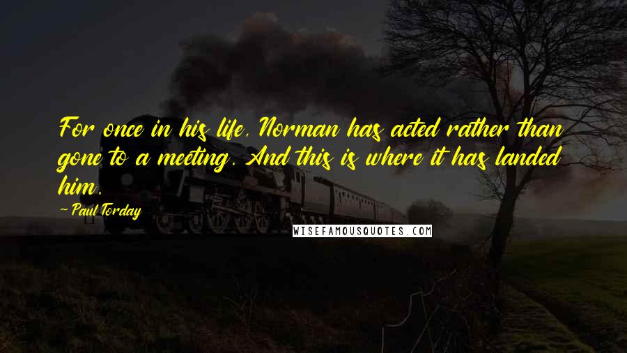 Paul Torday Quotes: For once in his life, Norman has acted rather than gone to a meeting. And this is where it has landed him.
