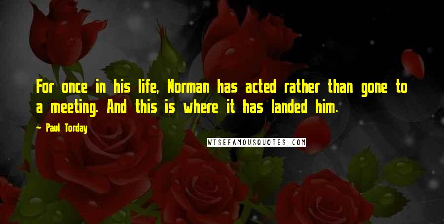 Paul Torday Quotes: For once in his life, Norman has acted rather than gone to a meeting. And this is where it has landed him.