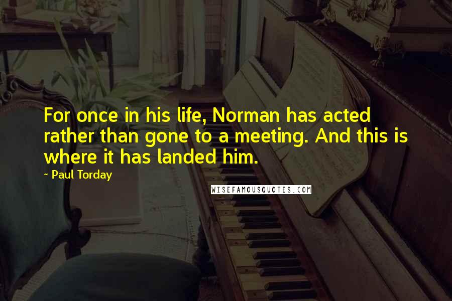 Paul Torday Quotes: For once in his life, Norman has acted rather than gone to a meeting. And this is where it has landed him.