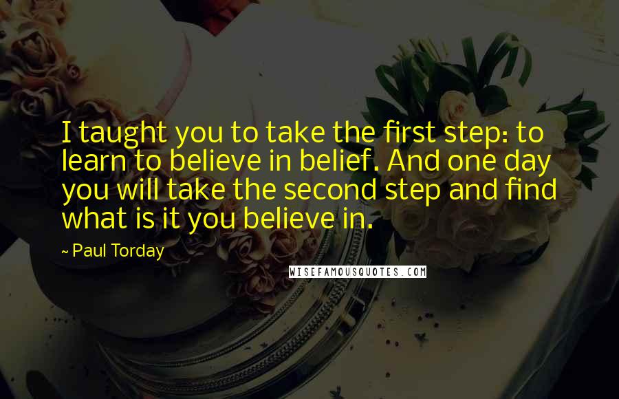 Paul Torday Quotes: I taught you to take the first step: to learn to believe in belief. And one day you will take the second step and find what is it you believe in.