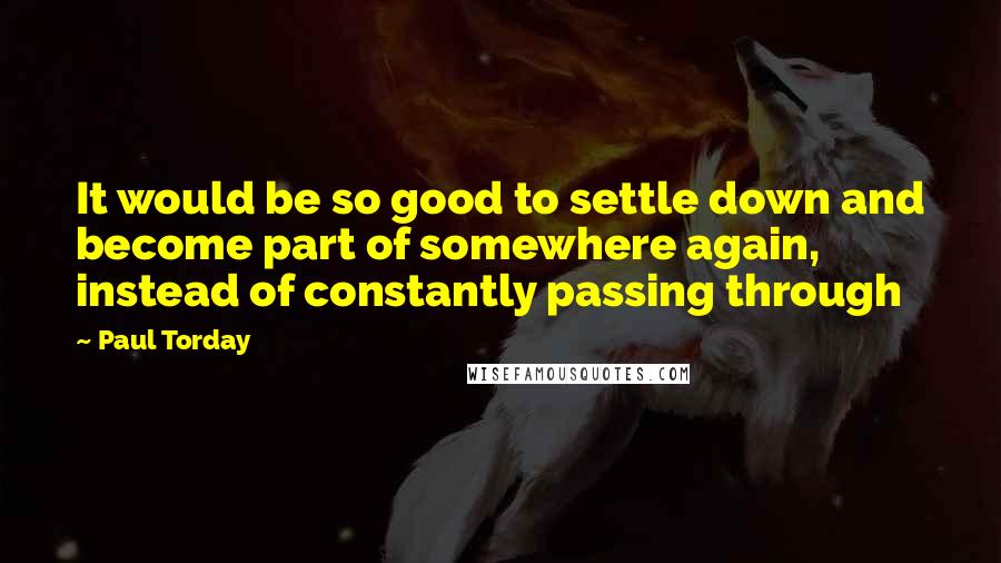 Paul Torday Quotes: It would be so good to settle down and become part of somewhere again, instead of constantly passing through