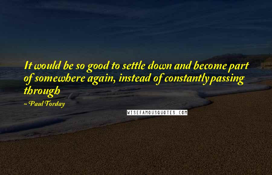 Paul Torday Quotes: It would be so good to settle down and become part of somewhere again, instead of constantly passing through