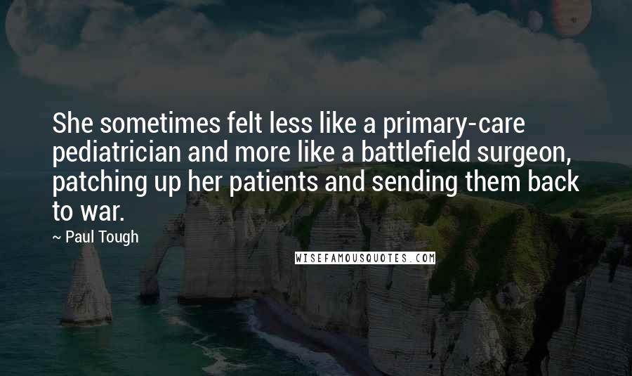 Paul Tough Quotes: She sometimes felt less like a primary-care pediatrician and more like a battlefield surgeon, patching up her patients and sending them back to war.