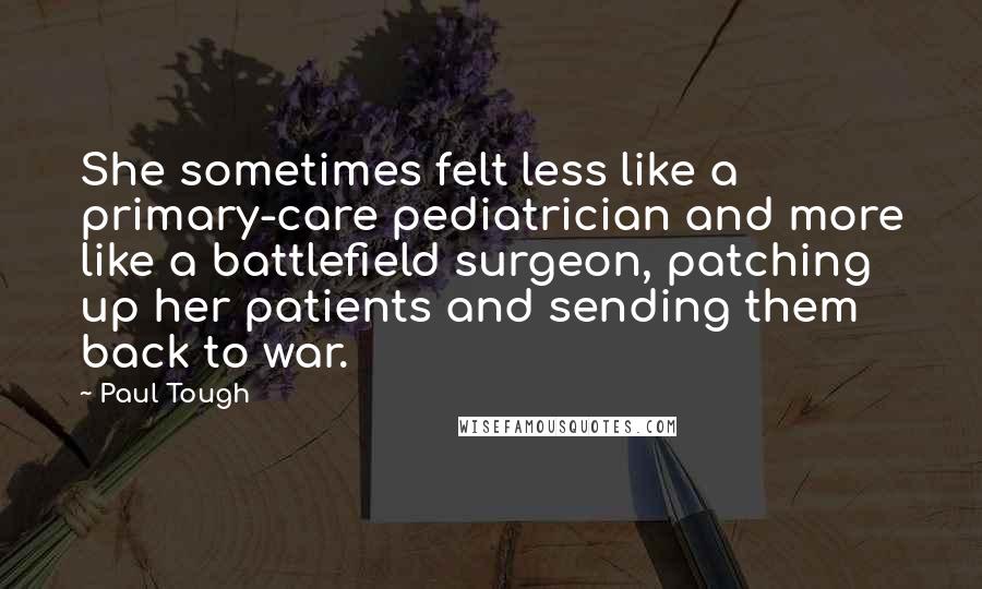 Paul Tough Quotes: She sometimes felt less like a primary-care pediatrician and more like a battlefield surgeon, patching up her patients and sending them back to war.
