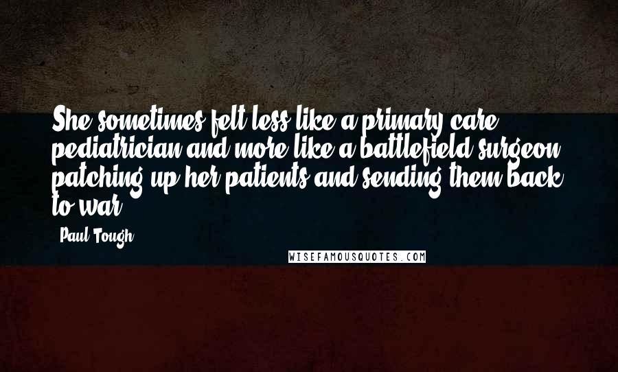 Paul Tough Quotes: She sometimes felt less like a primary-care pediatrician and more like a battlefield surgeon, patching up her patients and sending them back to war.