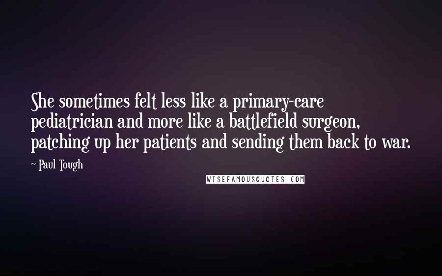 Paul Tough Quotes: She sometimes felt less like a primary-care pediatrician and more like a battlefield surgeon, patching up her patients and sending them back to war.