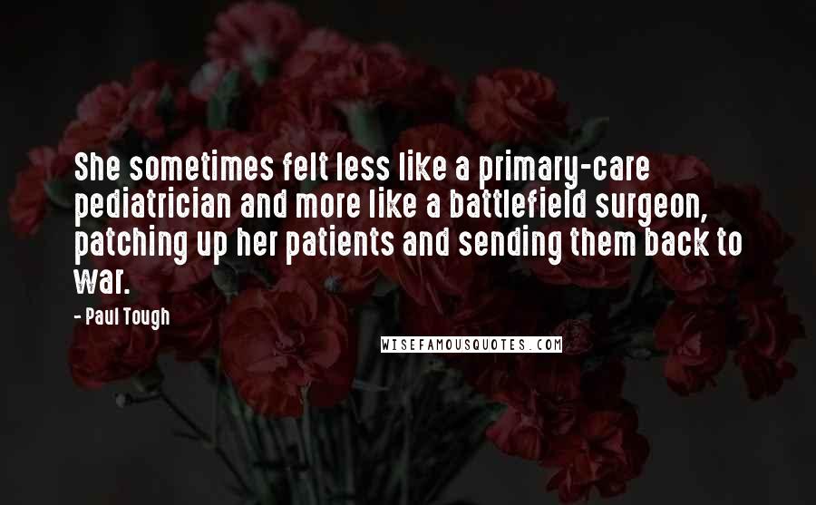 Paul Tough Quotes: She sometimes felt less like a primary-care pediatrician and more like a battlefield surgeon, patching up her patients and sending them back to war.
