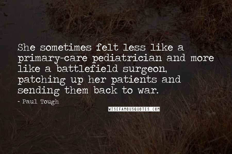 Paul Tough Quotes: She sometimes felt less like a primary-care pediatrician and more like a battlefield surgeon, patching up her patients and sending them back to war.