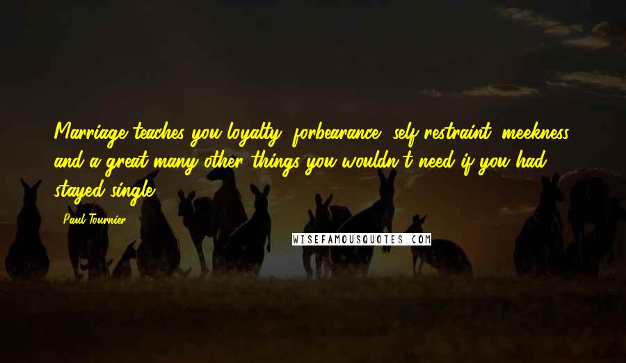 Paul Tournier Quotes: Marriage teaches you loyalty, forbearance, self-restraint, meekness, and a great many other things you wouldn't need if you had stayed single.