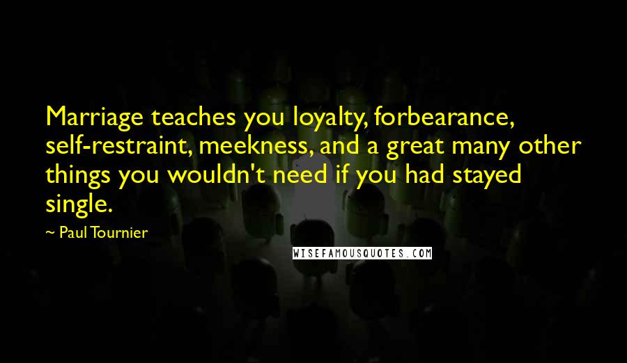 Paul Tournier Quotes: Marriage teaches you loyalty, forbearance, self-restraint, meekness, and a great many other things you wouldn't need if you had stayed single.