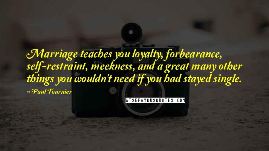 Paul Tournier Quotes: Marriage teaches you loyalty, forbearance, self-restraint, meekness, and a great many other things you wouldn't need if you had stayed single.