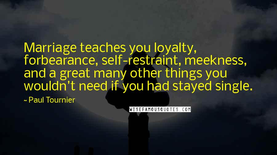 Paul Tournier Quotes: Marriage teaches you loyalty, forbearance, self-restraint, meekness, and a great many other things you wouldn't need if you had stayed single.