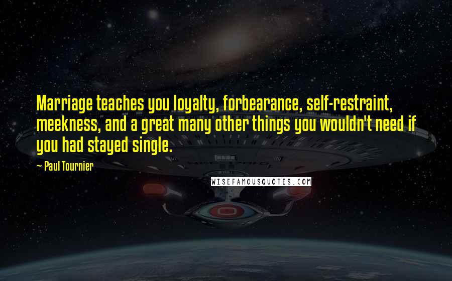 Paul Tournier Quotes: Marriage teaches you loyalty, forbearance, self-restraint, meekness, and a great many other things you wouldn't need if you had stayed single.