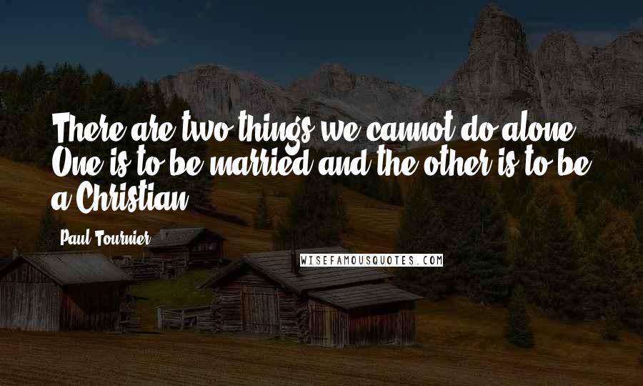 Paul Tournier Quotes: There are two things we cannot do alone. One is to be married and the other is to be a Christian.