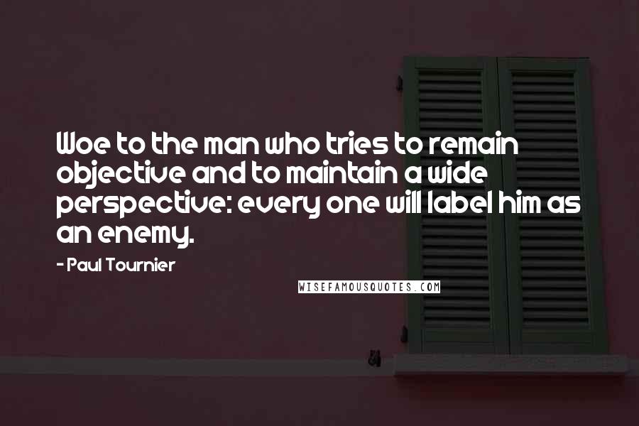 Paul Tournier Quotes: Woe to the man who tries to remain objective and to maintain a wide perspective: every one will label him as an enemy.