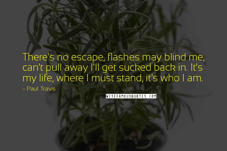 Paul Travis Quotes: There's no escape, flashes may blind me, can't pull away I'll get sucked back in. It's my life, where I must stand, it's who I am.