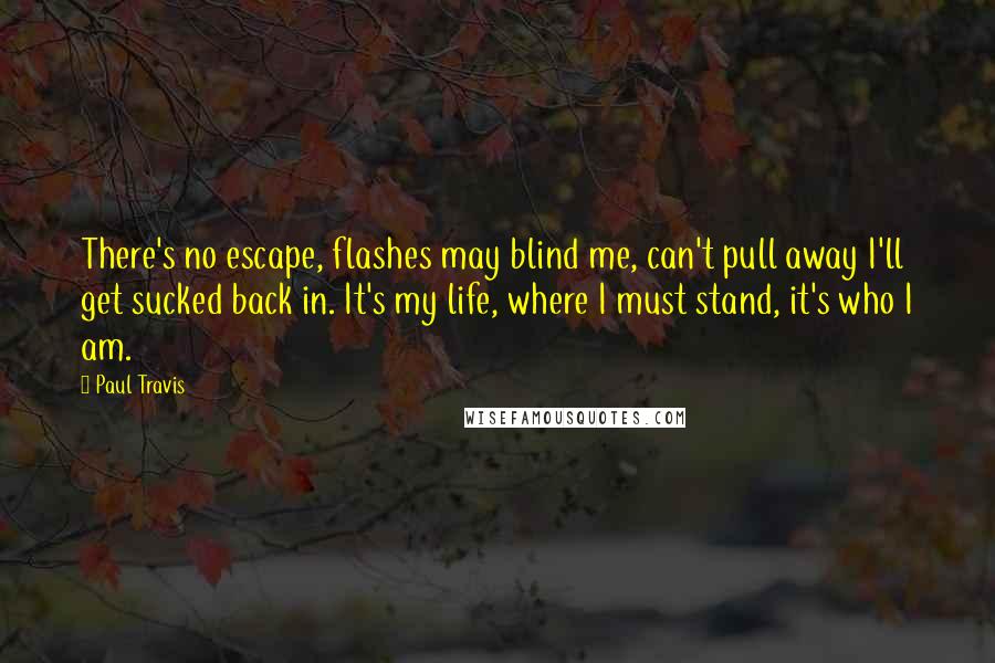 Paul Travis Quotes: There's no escape, flashes may blind me, can't pull away I'll get sucked back in. It's my life, where I must stand, it's who I am.