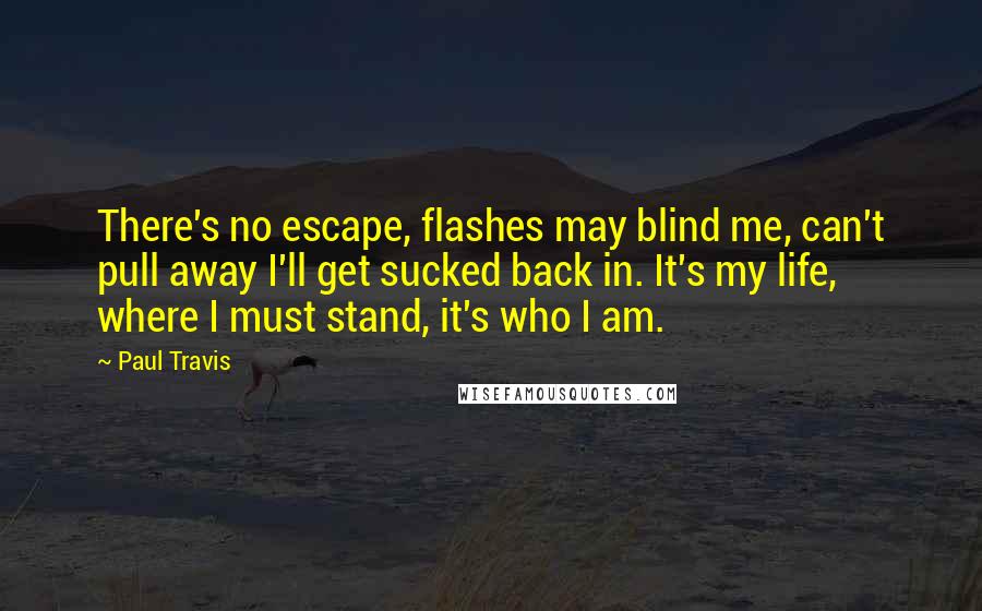 Paul Travis Quotes: There's no escape, flashes may blind me, can't pull away I'll get sucked back in. It's my life, where I must stand, it's who I am.