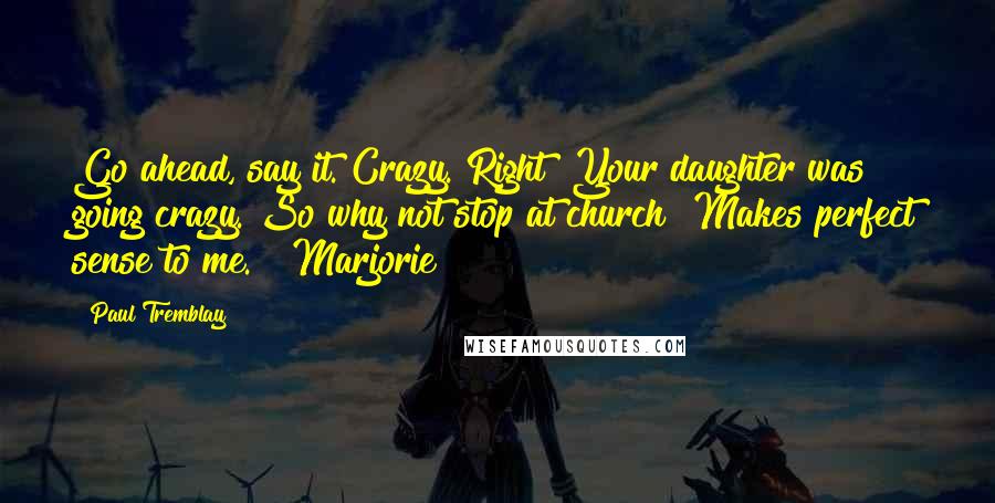 Paul Tremblay Quotes: Go ahead, say it. Crazy. Right? Your daughter was going crazy. So why not stop at church? Makes perfect sense to me." "Marjorie