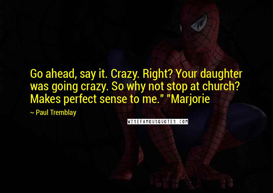 Paul Tremblay Quotes: Go ahead, say it. Crazy. Right? Your daughter was going crazy. So why not stop at church? Makes perfect sense to me." "Marjorie