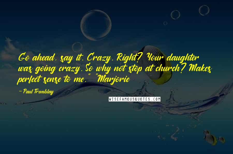 Paul Tremblay Quotes: Go ahead, say it. Crazy. Right? Your daughter was going crazy. So why not stop at church? Makes perfect sense to me." "Marjorie