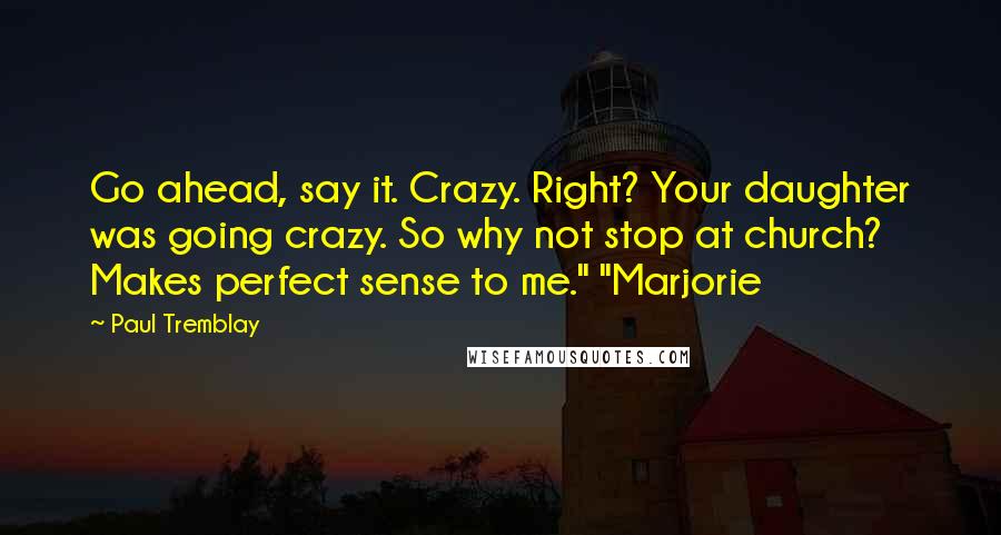 Paul Tremblay Quotes: Go ahead, say it. Crazy. Right? Your daughter was going crazy. So why not stop at church? Makes perfect sense to me." "Marjorie