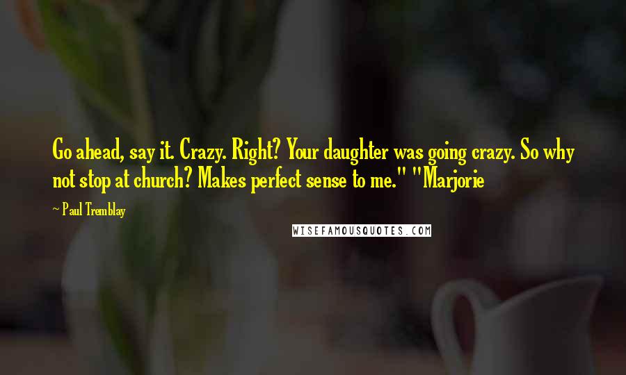 Paul Tremblay Quotes: Go ahead, say it. Crazy. Right? Your daughter was going crazy. So why not stop at church? Makes perfect sense to me." "Marjorie