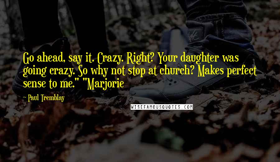 Paul Tremblay Quotes: Go ahead, say it. Crazy. Right? Your daughter was going crazy. So why not stop at church? Makes perfect sense to me." "Marjorie