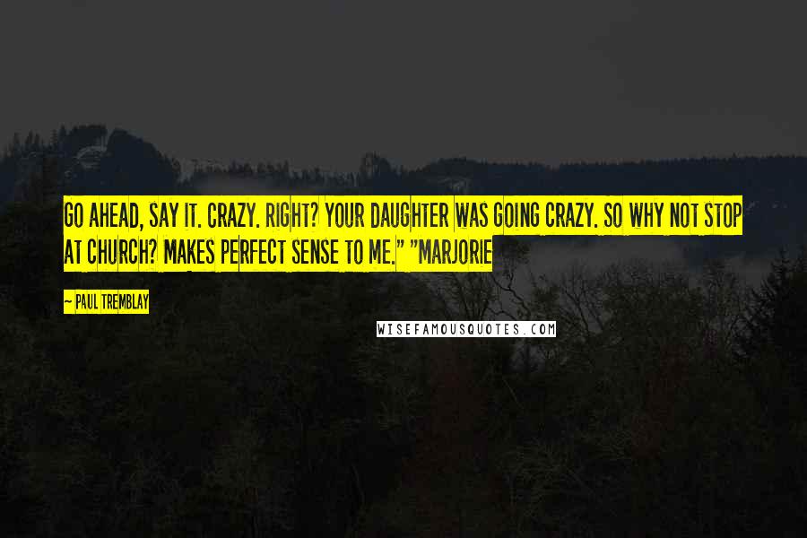 Paul Tremblay Quotes: Go ahead, say it. Crazy. Right? Your daughter was going crazy. So why not stop at church? Makes perfect sense to me." "Marjorie