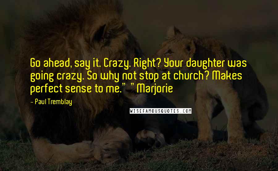 Paul Tremblay Quotes: Go ahead, say it. Crazy. Right? Your daughter was going crazy. So why not stop at church? Makes perfect sense to me." "Marjorie