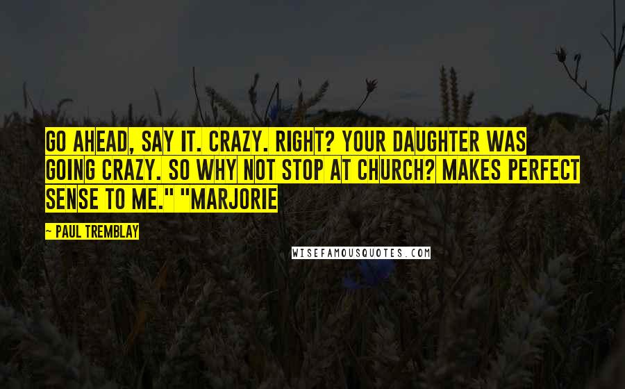 Paul Tremblay Quotes: Go ahead, say it. Crazy. Right? Your daughter was going crazy. So why not stop at church? Makes perfect sense to me." "Marjorie